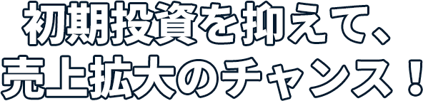 初期投資を押さえて売上拡大のチャンス